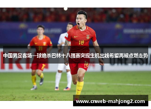 中国男足客场一球绝杀巴林十八强赛突现生机出线希望再被点燃走势